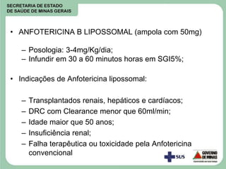• ANFOTERICINA B LIPOSSOMAL (ampola com 50mg)
– Posologia: 3-4mg/Kg/dia;
– Infundir em 30 a 60 minutos horas em SGI5%;
• Indicações de Anfotericina lipossomal:
– Transplantados renais, hepáticos e cardíacos;
– DRC com Clearance menor que 60ml/min;
– Idade maior que 50 anos;
– Insuficiência renal;
– Falha terapêutica ou toxicidade pela Anfotericina
convencional
 