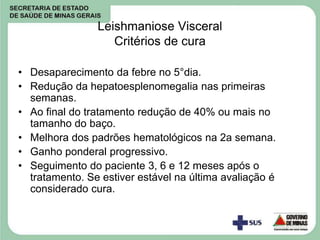 Leishmaniose Visceral
Critérios de cura
• Desaparecimento da febre no 5°dia.
• Redução da hepatoesplenomegalia nas primeiras
semanas.
• Ao final do tratamento redução de 40% ou mais no
tamanho do baço.
• Melhora dos padrões hematológicos na 2a semana.
• Ganho ponderal progressivo.
• Seguimento do paciente 3, 6 e 12 meses após o
tratamento. Se estiver estável na última avaliação é
considerado cura.
 