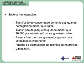 • Suporte hemoterápico:
• Transfusão de concentrado de hemácias quando
hemoglobina menor que 7g/dL;
• Transfusão de plaquetas quando menor que
10.000 plaquetas/mm3 ou sangramento ativo;
• Plasma fresco em sangramentos graves com
coagulopatia importante;
• Fatores de estimulação de colônias de neutrófilos;
• Vitamina K.
 