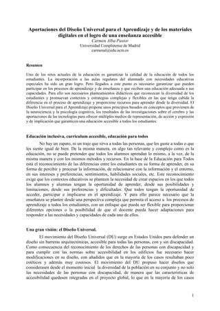 1
Aportaciones del Diseño Universal para el Aprendizaje y de los materiales
digitales en el logro de una enseñanza accesible
Carmen Alba Pastor
Universidad Complutense de Madrid
carmenal@edu.ucm.es
Resumen
Uno de los retos actuales de la educación es garantizar la calidad de la educación de todos los
estudiantes. La incorporación a las aulas regulares del alumnado con necesidades educativas
especiales ha sido un gran logro. Pero llegados a este punto es necesario garantizar que pueden
participar en los procesos de aprendizaje y de enseñanza y que reciben una educación adecuada a sus
capacidades. Para ello son necesarios planteamientos didácticos que reconozcan la diversidad de los
estudiantes y promuevan contextos y estrategias complejas y flexibles en las que tenga cabida la
diferencia en el proceso de aprendizaje y proporcione recursos para aprender desde la diversidad. El
Diseño Universal para el Aprendizaje propone unos principios basados en conceptos que provienen de
la neurociencia y la psicología cognitiva, los resultados de las investigaciones sobre el cerebro y las
aportaciones de las tecnologías para ofrecer múltiples medios de representación, de acción y expresión
y de implicación que garanticen una educación accesible a todos los estudiantes.
Educación inclusiva, curriculum accesible, educación para todos
No hay un zapato, ni un traje que sirva a todas las personas, que les guste a todas o que
les siente igual de bien. De la misma manera, en algo tan relevante y complejo como es la
educación, no se puede pretender que todos los alumnos aprendan lo mismo, a la vez, de la
misma manera y con los mismos métodos y recursos. En la base de la Educación para Todos
está el reconocimiento de las diferencias entre los estudiantes en su forma de aprender, en su
forma de percibir y procesar la información, de relacionarse con la información y el entorno,
en sus intereses y preferencias, sentimientos, habilidades sociales, etc. Este reconocimiento
exige que los contextos educativos se planteen la necesidad de crear espacios en los que todos
los alumnos y alumnas tengan la oportunidad de aprender, desde sus posibilidades y
limitaciones, desde sus preferencias y dificultades. Que todos tengan la oportunidad de
acceder, participar e implicarse en el aprendizaje. Y para ello parece necesario que la
enseñanza se plantee desde una perspectiva compleja que permita el acceso a los procesos de
aprendizaje a todos los estudiantes, con un enfoque que pueda ser flexible para proporcionar
diferentes opciones o la posibilidad de que el docente pueda hacer adaptaciones para
responder a las necesidades y capacidades de cada uno de ellos.
Una gran visión: el Diseño Universal.
El movimiento del Diseño Universal (DU) surge en Estados Unidos para defender un
diseño sin barreras arquitectónicas, accesible para todas las personas, con y sin discapacidad.
Como consecuencia del reconocimiento de los derechos de las personas con discapacidad y
para cumplir con las normas sobre accesibilidad en los edificios fue necesario hacer
modificaciones en su diseño, con añadidos que en la mayoría de los casos resultaban poco
estéticos y además muy costosos. El movimiento del DU propuso hacer diseños que
considerasen desde el momento inicial la diversidad de la población en su conjunto y no solo
las necesidades de las personas con discapacidad, de manera que las características de
accesibilidad quedasen integradas en el proyecto global, lo que en la mayoría de los casos
 