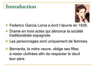 Introduction Federico García Lorca a écrit l’œuvre en 1936. Drame en trois actes qui dénonce la société traditionaliste espagnole. Les personnages sont uniquement de femmes. Bernarda, la mère veuve, oblige ses filles à rester cloîtrées afin de respecter le deuil leur père. 