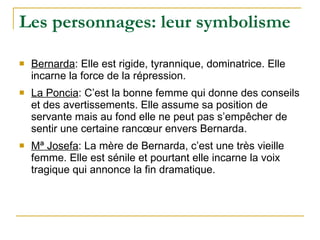 Les personnages: leur symbolisme Bernarda : Elle est rigide, tyrannique, dominatrice. Elle incarne la force de la répression. La Poncia : C’est la bonne femme qui donne des conseils et des avertissements. Elle assume sa position de servante mais au fond elle ne peut pas s’empêcher de sentir une certaine rancœur envers Bernarda. Mª Josefa : La mère de Bernarda, c’est une très vieille femme. Elle est sénile et pourtant elle incarne la voix tragique qui annonce la fin dramatique.  