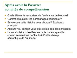 Après avoir lu l’œuvre:  activités de compréhension Quels éléments ressortent de l’ambiance de l’œuvre? Comment qualifier les personnages principaux? Est-ce-que cette histoire vous choque? Expliquez pourquoi Aujourd’hui, pensez-vous qu’il existe des cas similaires? Le vocabulaire: classifiez les mots qui évoquent le champ sémantique de “l’autorité” et le champ sémantique de “la liberté”. 