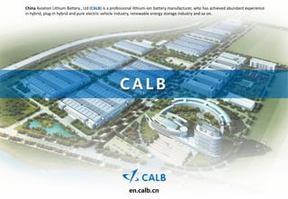 China Aviation Lithium Battery., Ltd (CALB) is a professional lithium-ion battery manufacturer, who has achieved abundant experience
in hybrid, plug-in hybrid and pure electric vehicle industry, renewable energy storage industry and so on.




                                                    CALB




                                                         en.calb.cn
 