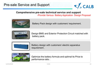Pre-sale Service and Support

              Comprehensive pre-sale technical service and support
                               -Provide Various Battery Applcation Design Proposal


                          Battery Pack design with customers requirement.



                          Design BMS and Exterior Protection Circuit matched with
                          battery pack.


                          Battery design with customers electric apparatus
                          requirement .


                          Optimize the battery formula and optimal its Price to
                          performance ratio .
 12/23/2010                              CALB                                       22
 
