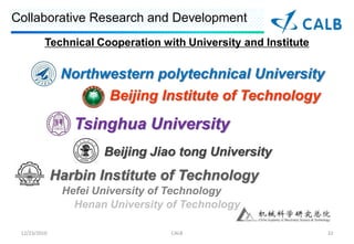 Collaborative Research and Development
          Technical Cooperation with University and Institute

               Northwestern polytechnical University
                       Beijing Institute of Technology

                 Tsinghua University
                      Beijing Jiao tong University
              Harbin Institute of Technology
               Hefei University of Technology
                 Henan University of Technology

 12/23/2010                       CALB                          32
 