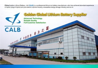 China Aviation Lithium Battery., Ltd (CALB) is a professional lithium-ion battery manufacturer, who has achieved abundant experience
in hybrid, plug-in hybrid and pure electric vehicle industry, renewable energy storage industry and so on.




                            Golden Global Lithium Battery Supplier
                            Advanced Technology
                            Reliable Quality
                            Full Customer Satisfaction
 