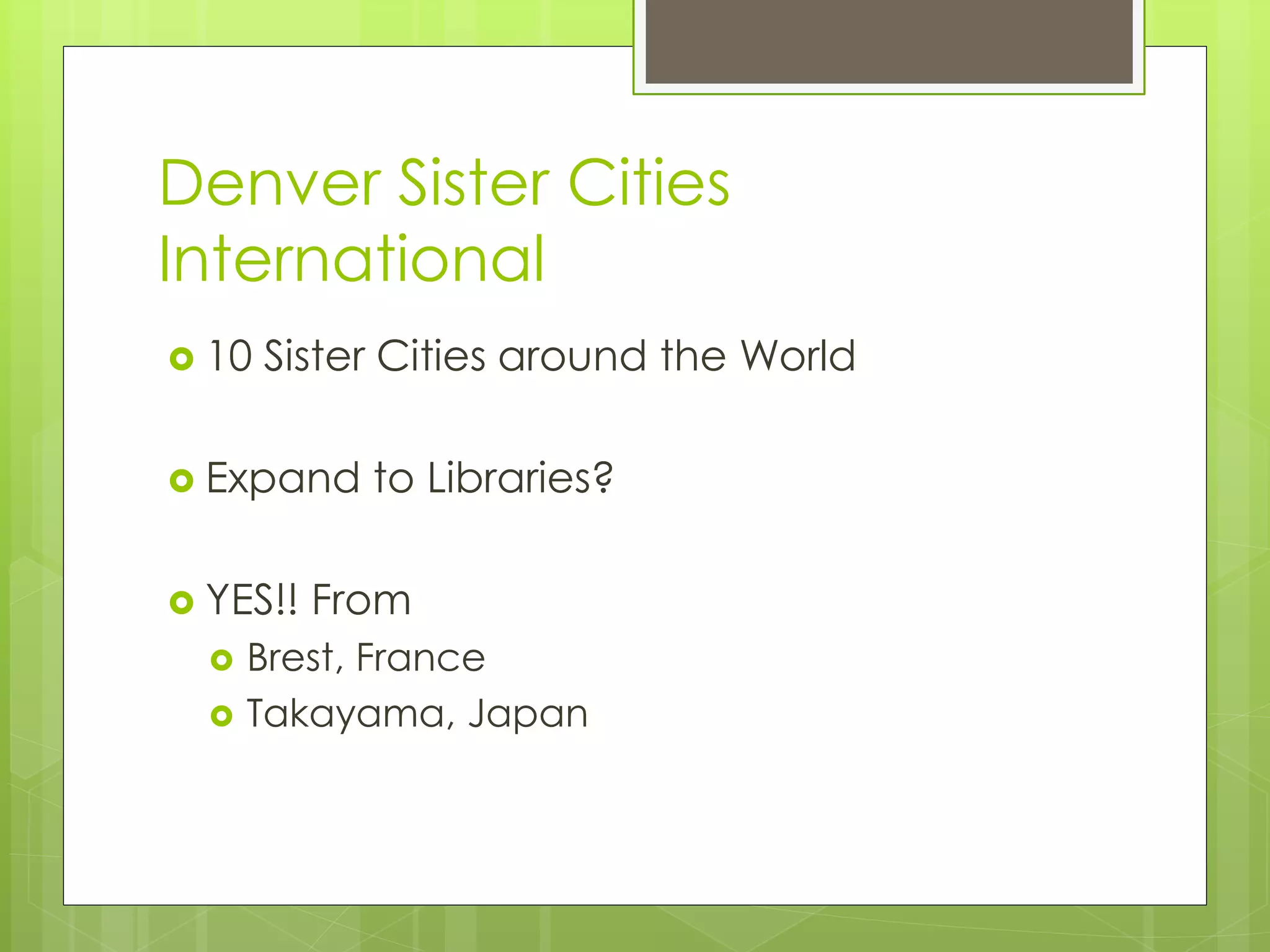 Denver Sister Cities 
International 
 10 Sister Cities around the World 
 Expand to Libraries? 
 YES!! From 
 Brest, France 
 Takayama, Japan 
 