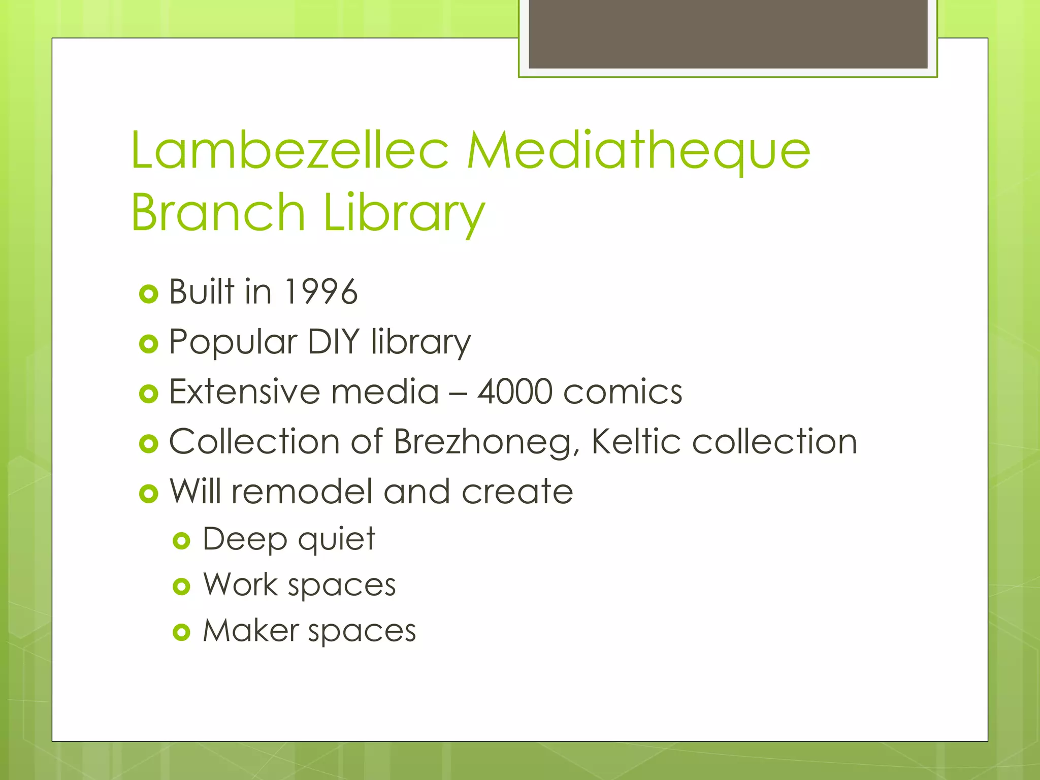 Lambezellec Mediatheque 
Branch Library 
 Built in 1996 
 Popular DIY library 
 Extensive media – 4000 comics 
 Collection of Brezhoneg, Keltic collection 
Will remodel and create 
 Deep quiet 
 Work spaces 
 Maker spaces 
 