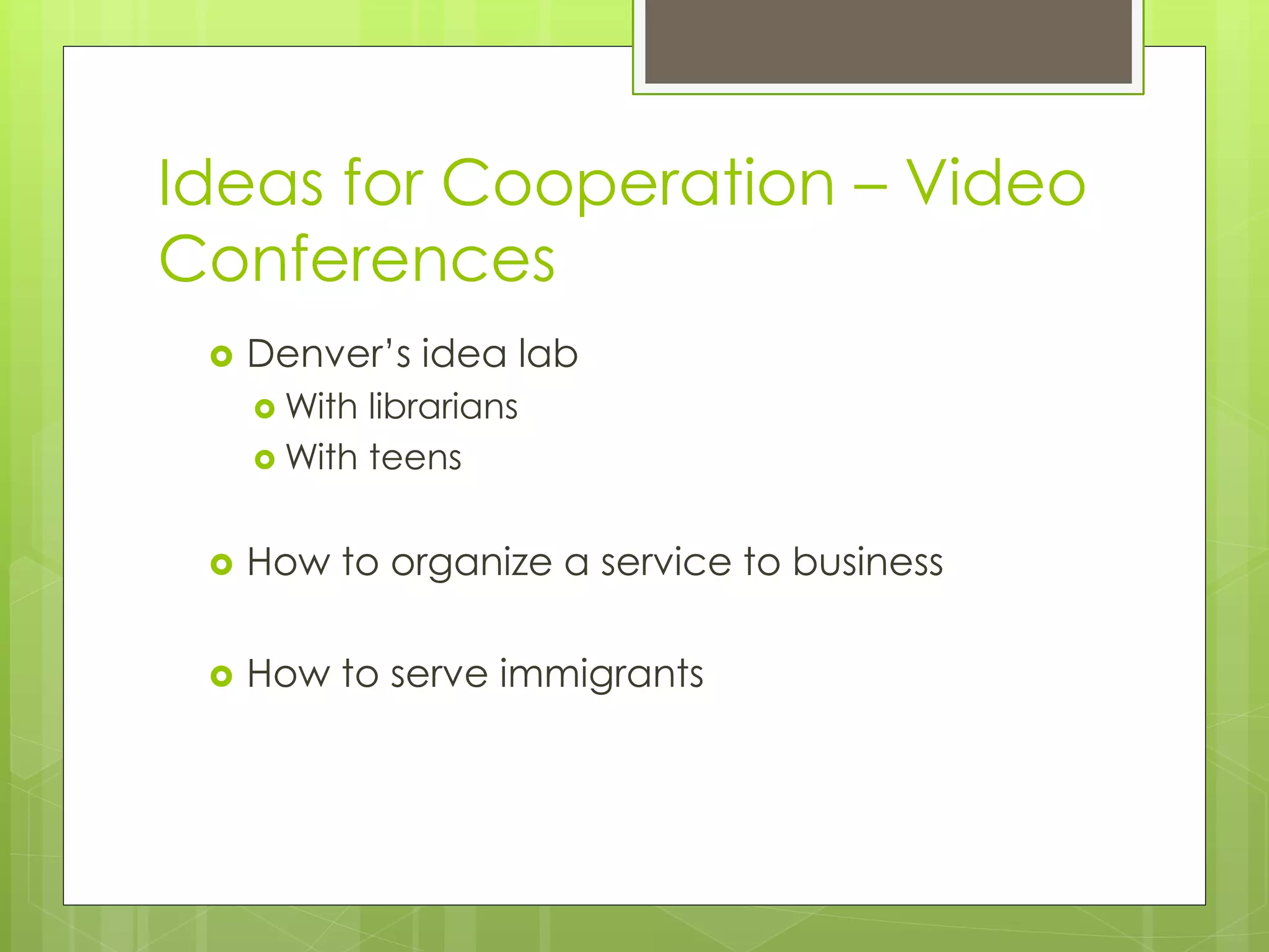 Ideas for Cooperation – Video 
Conferences 
 Denver’s idea lab 
With librarians 
With teens 
 How to organize a service to business 
 How to serve immigrants 
 