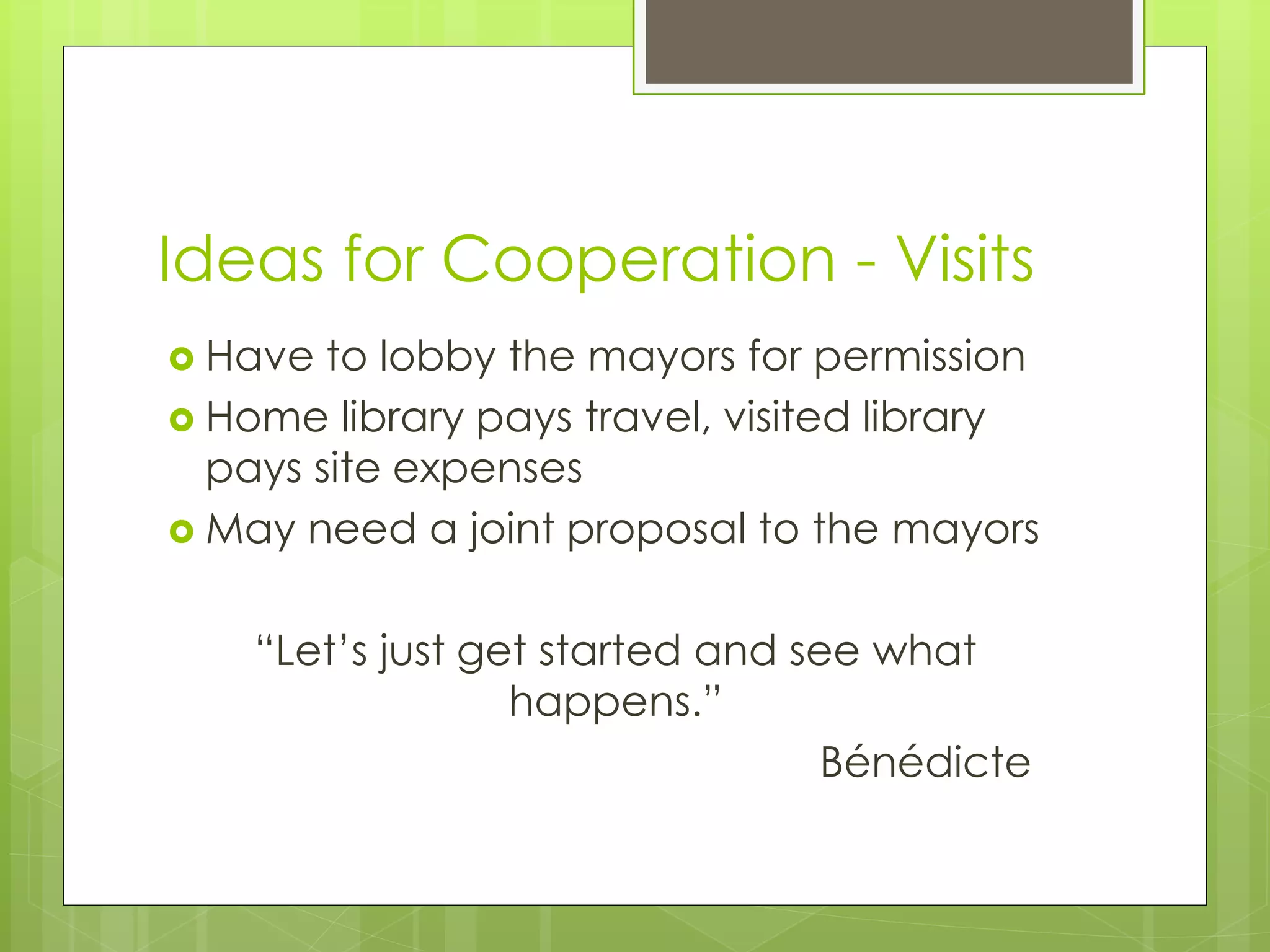 Ideas for Cooperation - Visits 
 Have to lobby the mayors for permission 
 Home library pays travel, visited library 
pays site expenses 
 May need a joint proposal to the mayors 
“Let’s just get started and see what 
happens.” 
Bénédicte 

