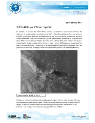 www.smn.gov.ar - prensa@smn.gov.ar
Tel: 011-5167-6713
23 de abril de 2015
Volcán Calbuco: Informe Especial
En relación a la erupción del volcán chileno Calbuco, los análisis de los modelos numéricos de
dispersión de ceniza volcánica ejecutados por el SMN – VAAC Buenos Aires, indican que la misma
afectaría en territorio argentino una extensión vertical de la atmósfera comprendida entre la
superficie terrestre y los 12.000 m de altura; y que además en las próximas 6 hs. se encontraría
sobre el extremo sur de la provincia del Neuquén; en las próximas 12 hs. en el centro de Neuquén y
el oeste de Río Negro; en las próximas 18 hs. en el sur y centro del Neuquén, el sudoeste de Río
Negro y el norte de Chubut y finalmente, en las próximas 24 hs. (experimental) se ubicaría sobre las
provincias del Neuquén, Río Negro y sobre el sudoeste de las provincias de La Pampa y Mendoza.
En lo que se refiere al pronóstico meteorológico para la región, éste nos indica cielo parcialmente
nublado y vientos moderados del oeste. Los vientos del sector oeste continuarán favoreciendo el
ingreso de la ceniza volcánica sobre territorio argentino, en tanto que la falta de lluvia en las
próximas horas hará que la misma continúe suspendida en la atmósfera.
Imagen satelital NOAA- GOES 13
 