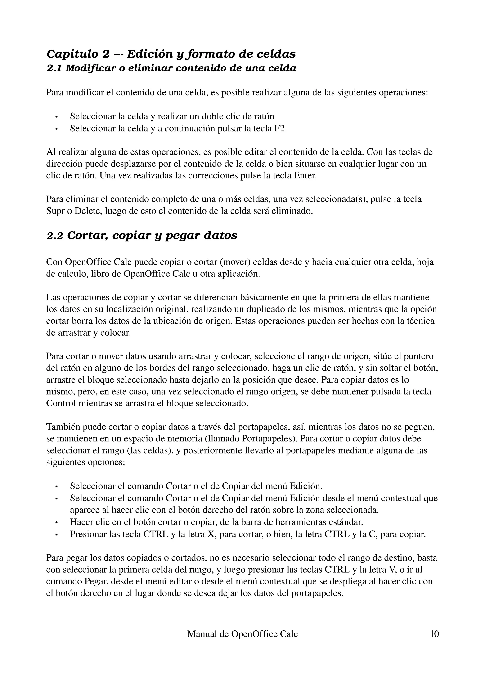 Capítulo 2 ­­­ Edición y formato de celdas
2.1 Modificar o eliminar contenido de una celda

Para modificar el contenido de una celda, es posible realizar alguna de las siguientes operaciones:

  •   Seleccionar la celda y realizar un doble clic de ratón
  •   Seleccionar la celda y a continuación pulsar la tecla F2 

Al realizar alguna de estas operaciones, es posible editar el contenido de la celda. Con las teclas de 
dirección puede desplazarse por el contenido de la celda o bien situarse en cualquier lugar con un 
clic de ratón. Una vez realizadas las correcciones pulse la tecla Enter.

Para eliminar el contenido completo de una o más celdas, una vez seleccionada(s), pulse la tecla 
Supr o Delete, luego de esto el contenido de la celda será eliminado.

2.2 Cortar, copiar y pegar datos

Con OpenOffice Calc puede copiar o cortar (mover) celdas desde y hacia cualquier otra celda, hoja 
de calculo, libro de OpenOffice Calc u otra aplicación.

Las operaciones de copiar y cortar se diferencian básicamente en que la primera de ellas mantiene 
los datos en su localización original, realizando un duplicado de los mismos, mientras que la opción 
cortar borra los datos de la ubicación de origen. Estas operaciones pueden ser hechas con la técnica 
de arrastrar y colocar.

Para cortar o mover datos usando arrastrar y colocar, seleccione el rango de origen, sitúe el puntero 
del ratón en alguno de los bordes del rango seleccionado, haga un clic de ratón, y sin soltar el botón, 
arrastre el bloque seleccionado hasta dejarlo en la posición que desee. Para copiar datos es lo 
mismo, pero, en este caso, una vez seleccionado el rango origen, se debe mantener pulsada la tecla 
Control mientras se arrastra el bloque seleccionado.

También puede cortar o copiar datos a través del portapapeles, así, mientras los datos no se peguen, 
se mantienen en un espacio de memoria (llamado Portapapeles). Para cortar o copiar datos debe 
seleccionar el rango (las celdas), y posteriormente llevarlo al portapapeles mediante alguna de las 
siguientes opciones:

  •   Seleccionar el comando Cortar o el de Copiar del menú Edición.
  •   Seleccionar el comando Cortar o el de Copiar del menú Edición desde el menú contextual que 
      aparece al hacer clic con el botón derecho del ratón sobre la zona seleccionada.
  •   Hacer clic en el botón cortar o copiar, de la barra de herramientas estándar.
  •   Presionar las tecla CTRL y la letra X, para cortar, o bien, la letra CTRL y la C, para copiar. 

Para pegar los datos copiados o cortados, no es necesario seleccionar todo el rango de destino, basta 
con seleccionar la primera celda del rango, y luego presionar las teclas CTRL y la letra V, o ir al 
comando Pegar, desde el menú editar o desde el menú contextual que se despliega al hacer clic con 
el botón derecho en el lugar donde se desea dejar los datos del portapapeles.



                                     Manual de OpenOffice Calc                                        10
 