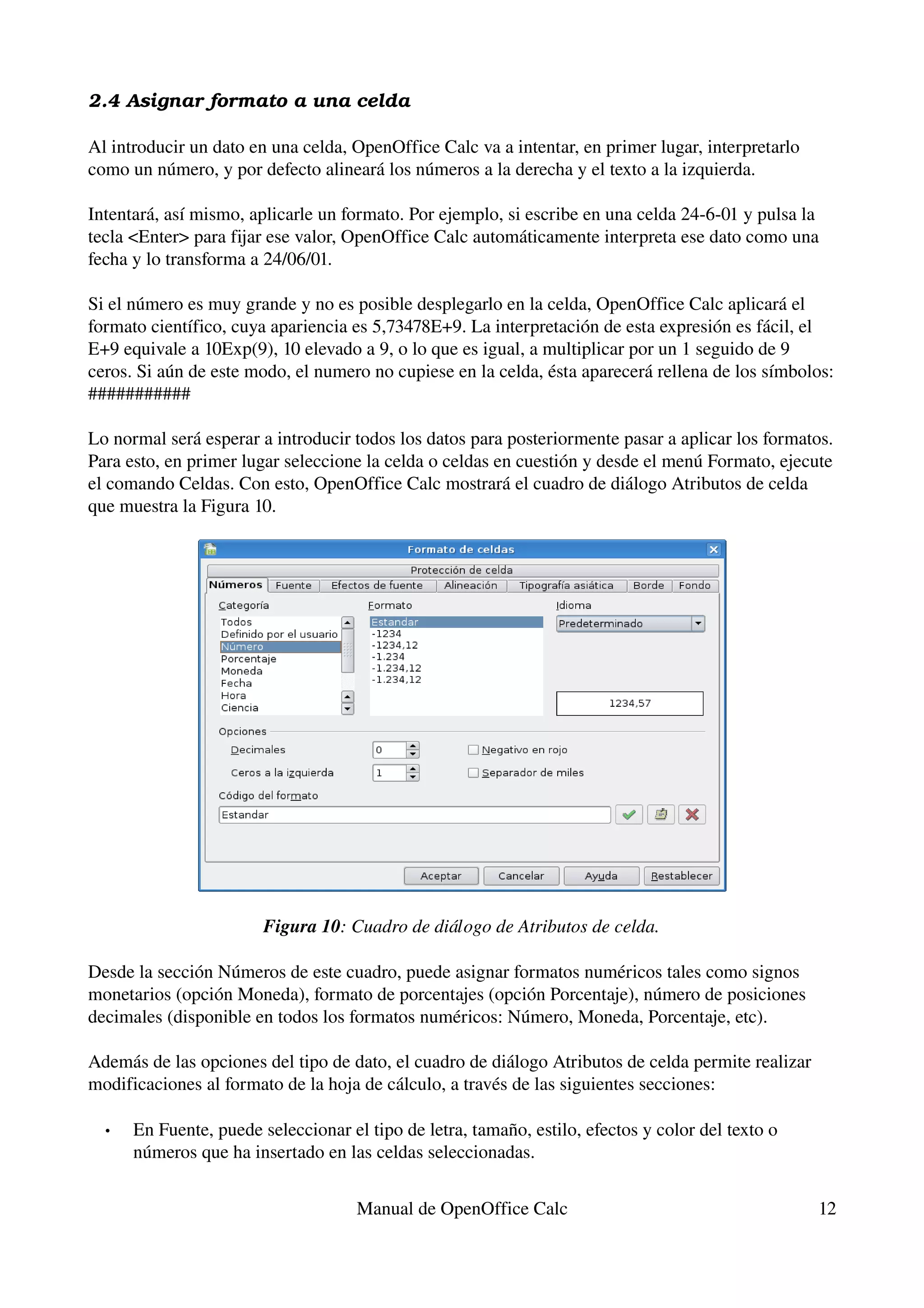 2.4 Asignar formato a una celda

Al introducir un dato en una celda, OpenOffice Calc va a intentar, en primer lugar, interpretarlo 
como un número, y por defecto alineará los números a la derecha y el texto a la izquierda.

Intentará, así mismo, aplicarle un formato. Por ejemplo, si escribe en una celda 24­6­01 y pulsa la 
tecla <Enter> para fijar ese valor, OpenOffice Calc automáticamente interpreta ese dato como una 
fecha y lo transforma a 24/06/01.

Si el número es muy grande y no es posible desplegarlo en la celda, OpenOffice Calc aplicará el 
formato científico, cuya apariencia es 5,73478E+9. La interpretación de esta expresión es fácil, el 
E+9 equivale a 10Exp(9), 10 elevado a 9, o lo que es igual, a multiplicar por un 1 seguido de 9 
ceros. Si aún de este modo, el numero no cupiese en la celda, ésta aparecerá rellena de los símbolos: 
###########

Lo normal será esperar a introducir todos los datos para posteriormente pasar a aplicar los formatos. 
Para esto, en primer lugar seleccione la celda o celdas en cuestión y desde el menú Formato, ejecute 
el comando Celdas. Con esto, OpenOffice Calc mostrará el cuadro de diálogo Atributos de celda 
que muestra la Figura 10.




                        Figura 10: Cuadro de diálogo de Atributos de celda.

Desde la sección Números de este cuadro, puede asignar formatos numéricos tales como signos 
monetarios (opción Moneda), formato de porcentajes (opción Porcentaje), número de posiciones 
decimales (disponible en todos los formatos numéricos: Número, Moneda, Porcentaje, etc).

Además de las opciones del tipo de dato, el cuadro de diálogo Atributos de celda permite realizar 
modificaciones al formato de la hoja de cálculo, a través de las siguientes secciones:

  •   En Fuente, puede seleccionar el tipo de letra, tamaño, estilo, efectos y color del texto o 
      números que ha insertado en las celdas seleccionadas.


                                     Manual de OpenOffice Calc                                       12
 