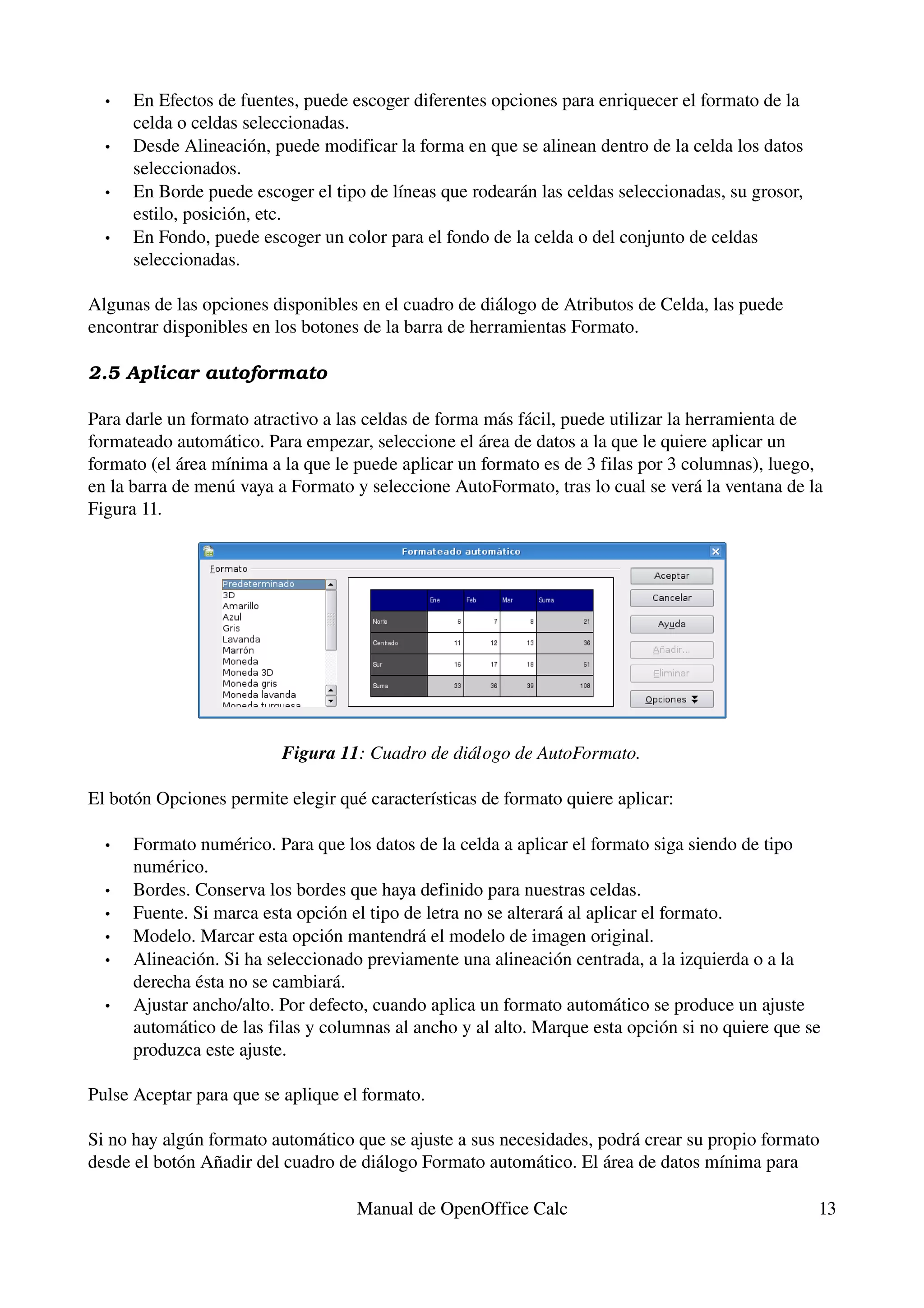 •   En Efectos de fuentes, puede escoger diferentes opciones para enriquecer el formato de la 
      celda o celdas seleccionadas.
  •   Desde Alineación, puede modificar la forma en que se alinean dentro de la celda los datos 
      seleccionados.
  •   En Borde puede escoger el tipo de líneas que rodearán las celdas seleccionadas, su grosor, 
      estilo, posición, etc.
  •   En Fondo, puede escoger un color para el fondo de la celda o del conjunto de celdas 
      seleccionadas.

Algunas de las opciones disponibles en el cuadro de diálogo de Atributos de Celda, las puede 
encontrar disponibles en los botones de la barra de herramientas Formato.

2.5 Aplicar autoformato

Para darle un formato atractivo a las celdas de forma más fácil, puede utilizar la herramienta de 
formateado automático. Para empezar, seleccione el área de datos a la que le quiere aplicar un 
formato (el área mínima a la que le puede aplicar un formato es de 3 filas por 3 columnas), luego, 
en la barra de menú vaya a Formato y seleccione AutoFormato, tras lo cual se verá la ventana de la 
Figura 11.




                          Figura 11: Cuadro de diálogo de AutoFormato.

El botón Opciones permite elegir qué características de formato quiere aplicar:

  •   Formato numérico. Para que los datos de la celda a aplicar el formato siga siendo de tipo 
      numérico.
  •   Bordes. Conserva los bordes que haya definido para nuestras celdas.
  •   Fuente. Si marca esta opción el tipo de letra no se alterará al aplicar el formato.
  •   Modelo. Marcar esta opción mantendrá el modelo de imagen original.
  •   Alineación. Si ha seleccionado previamente una alineación centrada, a la izquierda o a la 
      derecha ésta no se cambiará.
  •   Ajustar ancho/alto. Por defecto, cuando aplica un formato automático se produce un ajuste 
      automático de las filas y columnas al ancho y al alto. Marque esta opción si no quiere que se 
      produzca este ajuste.

Pulse Aceptar para que se aplique el formato.

Si no hay algún formato automático que se ajuste a sus necesidades, podrá crear su propio formato 
desde el botón Añadir del cuadro de diálogo Formato automático. El área de datos mínima para 

                                    Manual de OpenOffice Calc                                       13
 