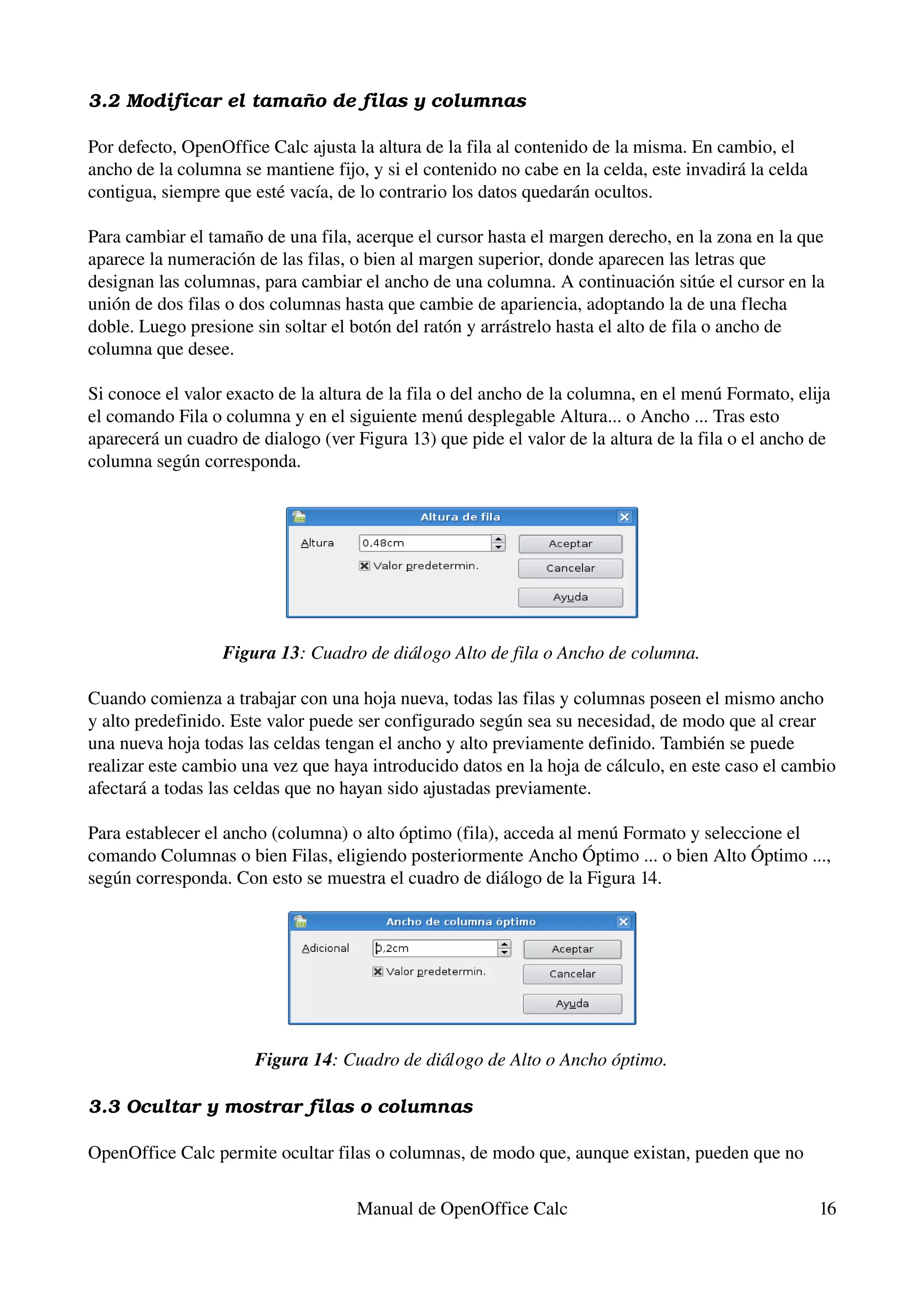 3.2 Modificar el tamaño de filas y columnas

Por defecto, OpenOffice Calc ajusta la altura de la fila al contenido de la misma. En cambio, el 
ancho de la columna se mantiene fijo, y si el contenido no cabe en la celda, este invadirá la celda 
contigua, siempre que esté vacía, de lo contrario los datos quedarán ocultos.

Para cambiar el tamaño de una fila, acerque el cursor hasta el margen derecho, en la zona en la que 
aparece la numeración de las filas, o bien al margen superior, donde aparecen las letras que 
designan las columnas, para cambiar el ancho de una columna. A continuación sitúe el cursor en la 
unión de dos filas o dos columnas hasta que cambie de apariencia, adoptando la de una flecha 
doble. Luego presione sin soltar el botón del ratón y arrástrelo hasta el alto de fila o ancho de 
columna que desee.

Si conoce el valor exacto de la altura de la fila o del ancho de la columna, en el menú Formato, elija 
el comando Fila o columna y en el siguiente menú desplegable Altura... o Ancho ... Tras esto 
aparecerá un cuadro de dialogo (ver Figura 13) que pide el valor de la altura de la fila o el ancho de 
columna según corresponda.




                  Figura 13: Cuadro de diálogo Alto de fila o Ancho de columna.

Cuando comienza a trabajar con una hoja nueva, todas las filas y columnas poseen el mismo ancho 
y alto predefinido. Este valor puede ser configurado según sea su necesidad, de modo que al crear 
una nueva hoja todas las celdas tengan el ancho y alto previamente definido. También se puede 
realizar este cambio una vez que haya introducido datos en la hoja de cálculo, en este caso el cambio 
afectará a todas las celdas que no hayan sido ajustadas previamente.

Para establecer el ancho (columna) o alto óptimo (fila), acceda al menú Formato y seleccione el 
comando Columnas o bien Filas, eligiendo posteriormente Ancho Óptimo ... o bien Alto Óptimo ..., 
según corresponda. Con esto se muestra el cuadro de diálogo de la Figura 14.




                       Figura 14: Cuadro de diálogo de Alto o Ancho óptimo.

3.3 Ocultar y mostrar filas o columnas

OpenOffice Calc permite ocultar filas o columnas, de modo que, aunque existan, pueden que no 


                                     Manual de OpenOffice Calc                                         16
 