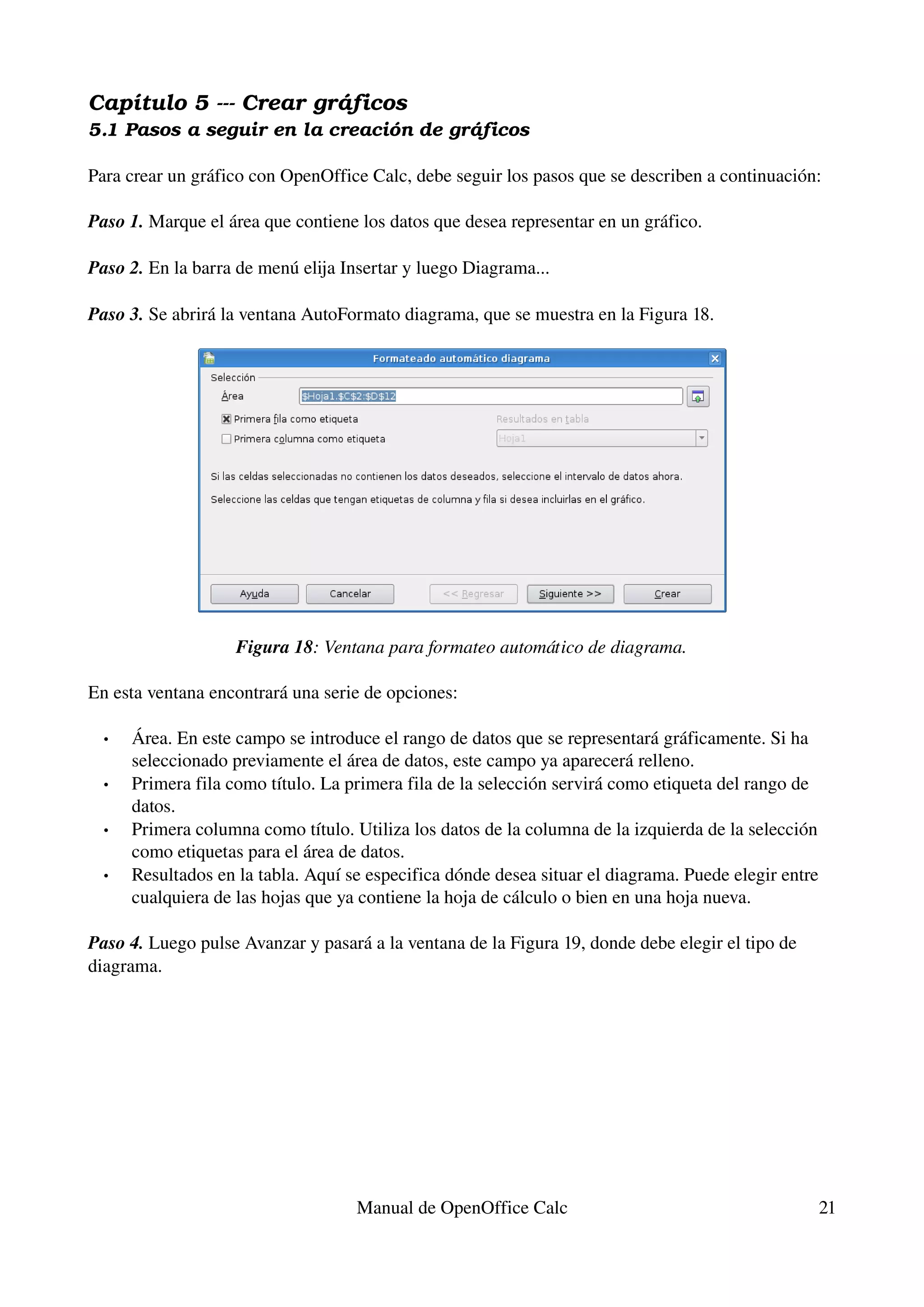 Capítulo 5 ­­­ Crear gráficos
5.1 Pasos a seguir en la creación de gráficos

Para crear un gráfico con OpenOffice Calc, debe seguir los pasos que se describen a continuación:

Paso 1. Marque el área que contiene los datos que desea representar en un gráfico.

Paso 2. En la barra de menú elija Insertar y luego Diagrama...

Paso 3. Se abrirá la ventana AutoFormato diagrama, que se muestra en la Figura 18.




                    Figura 18: Ventana para formateo automático de diagrama.

En esta ventana encontrará una serie de opciones:

  •   Área. En este campo se introduce el rango de datos que se representará gráficamente. Si ha 
      seleccionado previamente el área de datos, este campo ya aparecerá relleno.
  •   Primera fila como título. La primera fila de la selección servirá como etiqueta del rango de 
      datos.
  •   Primera columna como título. Utiliza los datos de la columna de la izquierda de la selección 
      como etiquetas para el área de datos.
  •   Resultados en la tabla. Aquí se especifica dónde desea situar el diagrama. Puede elegir entre 
      cualquiera de las hojas que ya contiene la hoja de cálculo o bien en una hoja nueva.

Paso 4. Luego pulse Avanzar y pasará a la ventana de la Figura 19, donde debe elegir el tipo de 
diagrama.




                                    Manual de OpenOffice Calc                                      21
 