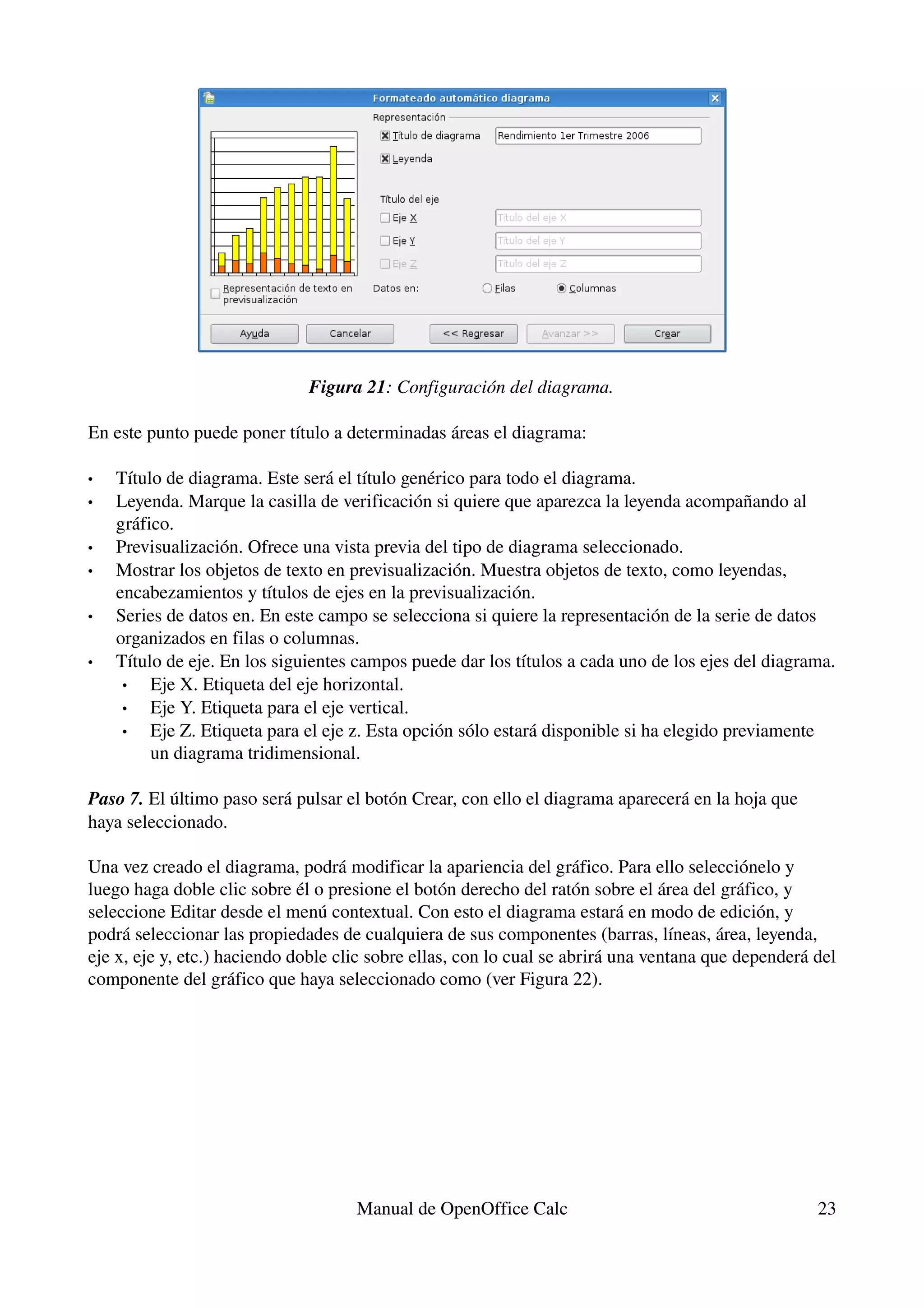 Figura 21: Configuración del diagrama.

En este punto puede poner título a determinadas áreas el diagrama:

•   Título de diagrama. Este será el título genérico para todo el diagrama.
•   Leyenda. Marque la casilla de verificación si quiere que aparezca la leyenda acompañando al 
    gráfico.
•   Previsualización. Ofrece una vista previa del tipo de diagrama seleccionado.
•   Mostrar los objetos de texto en previsualización. Muestra objetos de texto, como leyendas, 
    encabezamientos y títulos de ejes en la previsualización.
•   Series de datos en. En este campo se selecciona si quiere la representación de la serie de datos 
    organizados en filas o columnas.
•   Título de eje. En los siguientes campos puede dar los títulos a cada uno de los ejes del diagrama.
     •   Eje X. Etiqueta del eje horizontal.
     •   Eje Y. Etiqueta para el eje vertical.
     •   Eje Z. Etiqueta para el eje z. Esta opción sólo estará disponible si ha elegido previamente 
         un diagrama tridimensional. 

Paso 7. El último paso será pulsar el botón Crear, con ello el diagrama aparecerá en la hoja que 
haya seleccionado.

Una vez creado el diagrama, podrá modificar la apariencia del gráfico. Para ello selecciónelo y 
luego haga doble clic sobre él o presione el botón derecho del ratón sobre el área del gráfico, y 
seleccione Editar desde el menú contextual. Con esto el diagrama estará en modo de edición, y 
podrá seleccionar las propiedades de cualquiera de sus componentes (barras, líneas, área, leyenda, 
eje x, eje y, etc.) haciendo doble clic sobre ellas, con lo cual se abrirá una ventana que dependerá del 
componente del gráfico que haya seleccionado como (ver Figura 22).




                                     Manual de OpenOffice Calc                                       23
 