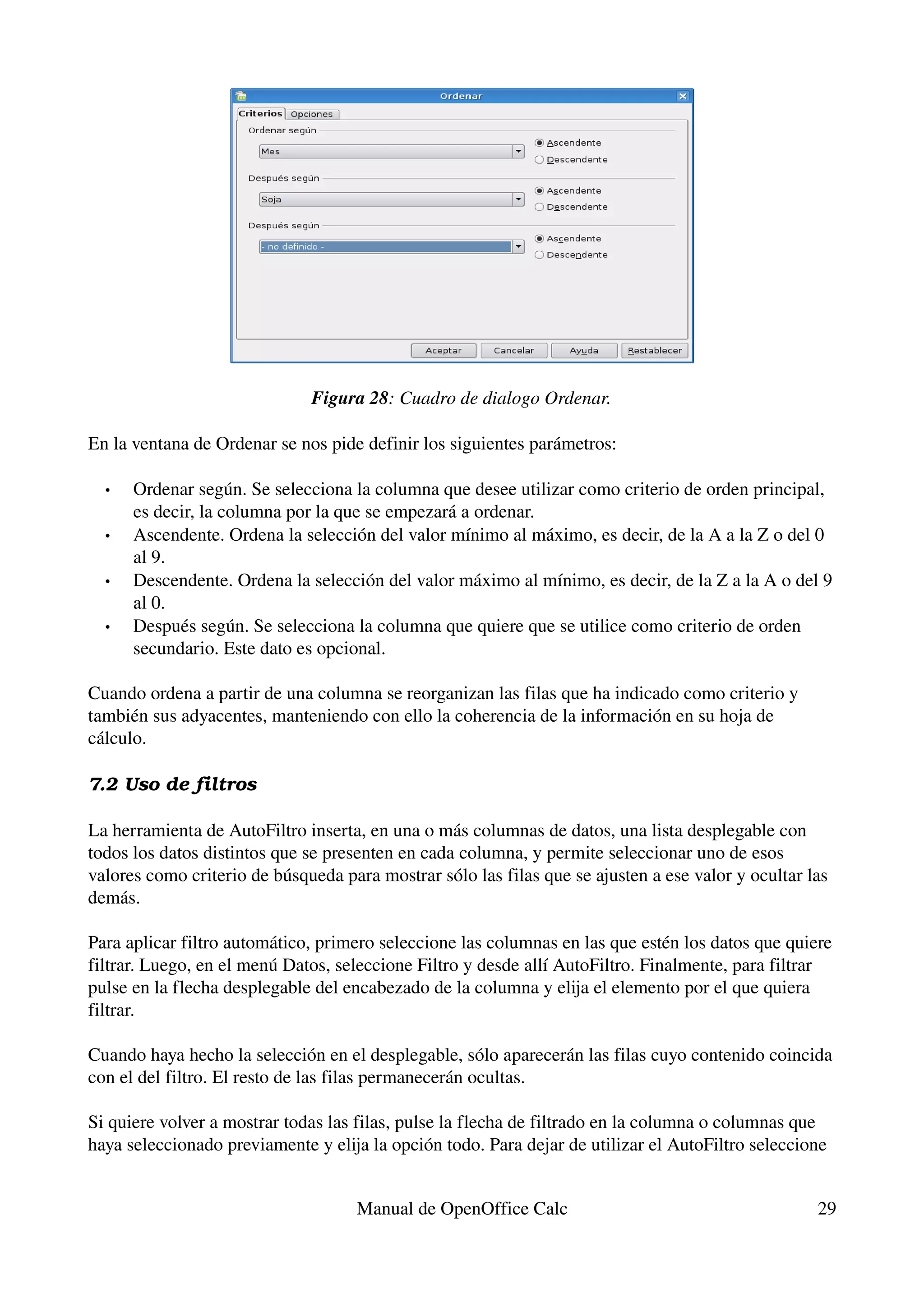 Figura 28: Cuadro de dialogo Ordenar.

En la ventana de Ordenar se nos pide definir los siguientes parámetros:

  •   Ordenar según. Se selecciona la columna que desee utilizar como criterio de orden principal, 
      es decir, la columna por la que se empezará a ordenar.
  •   Ascendente. Ordena la selección del valor mínimo al máximo, es decir, de la A a la Z o del 0 
      al 9.
  •   Descendente. Ordena la selección del valor máximo al mínimo, es decir, de la Z a la A o del 9 
      al 0.
  •   Después según. Se selecciona la columna que quiere que se utilice como criterio de orden 
      secundario. Este dato es opcional.

Cuando ordena a partir de una columna se reorganizan las filas que ha indicado como criterio y 
también sus adyacentes, manteniendo con ello la coherencia de la información en su hoja de 
cálculo.

7.2 Uso de filtros

La herramienta de AutoFiltro inserta, en una o más columnas de datos, una lista desplegable con 
todos los datos distintos que se presenten en cada columna, y permite seleccionar uno de esos 
valores como criterio de búsqueda para mostrar sólo las filas que se ajusten a ese valor y ocultar las 
demás.

Para aplicar filtro automático, primero seleccione las columnas en las que estén los datos que quiere 
filtrar. Luego, en el menú Datos, seleccione Filtro y desde allí AutoFiltro. Finalmente, para filtrar 
pulse en la flecha desplegable del encabezado de la columna y elija el elemento por el que quiera 
filtrar.

Cuando haya hecho la selección en el desplegable, sólo aparecerán las filas cuyo contenido coincida 
con el del filtro. El resto de las filas permanecerán ocultas.

Si quiere volver a mostrar todas las filas, pulse la flecha de filtrado en la columna o columnas que 
haya seleccionado previamente y elija la opción todo. Para dejar de utilizar el AutoFiltro seleccione 


                                     Manual de OpenOffice Calc                                      29
 