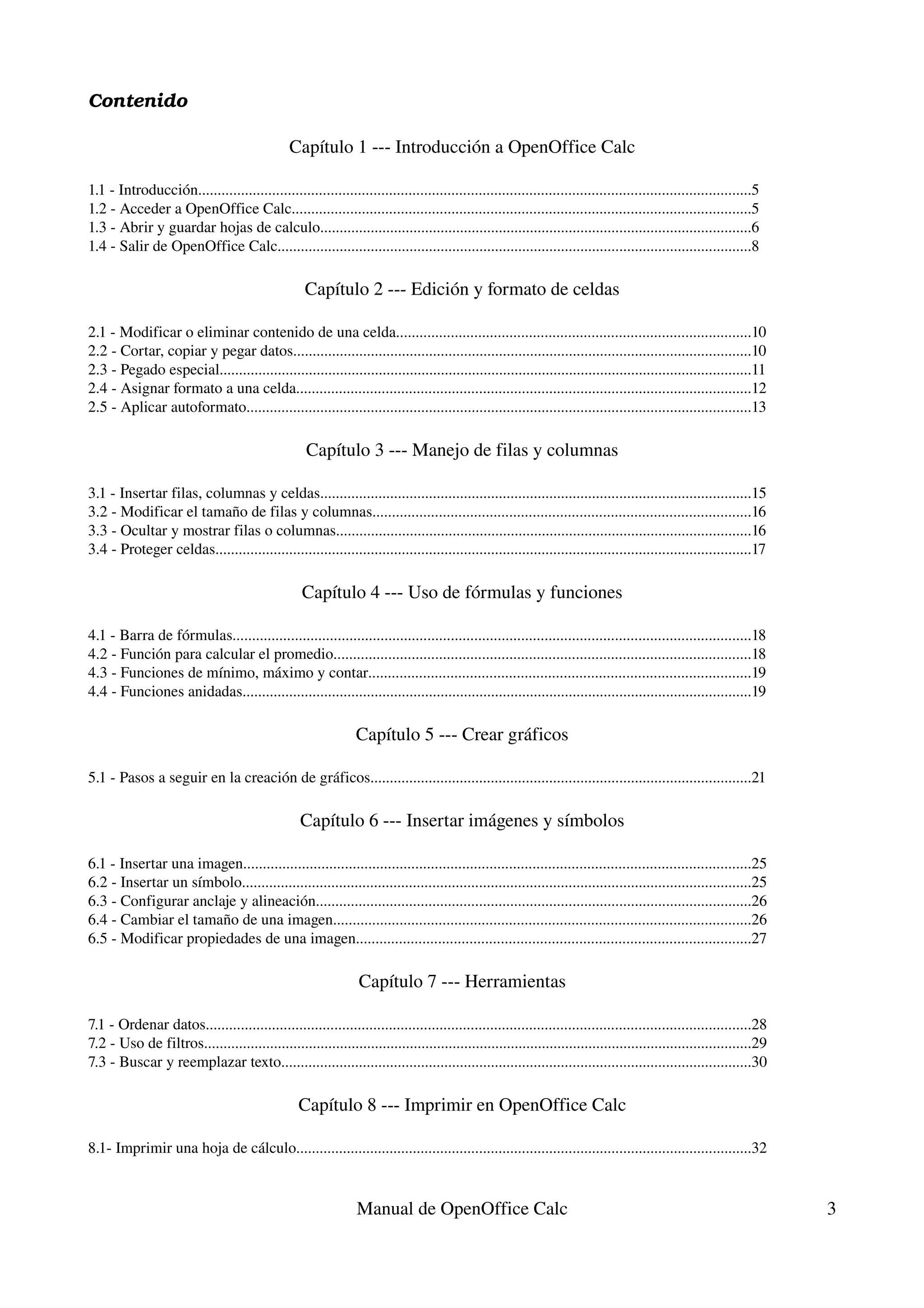 Contenido

                                                Capítulo 1 ­­­ Introducción a OpenOffice Calc

1.1 ­ Introducción..............................................................................................................................................5
1.2 ­ Acceder a OpenOffice Calc......................................................................................................................5
1.3 ­ Abrir y guardar hojas de calculo...............................................................................................................6
1.4 ­ Salir de OpenOffice Calc..........................................................................................................................8

                                                    Capítulo 2 ­­­ Edición y formato de celdas

2.1 ­ Modificar o eliminar contenido de una celda...........................................................................................10
2.2 ­ Cortar, copiar y pegar datos......................................................................................................................10
2.3 ­ Pegado especial.........................................................................................................................................11
2.4 ­ Asignar formato a una celda.....................................................................................................................12
2.5 ­ Aplicar autoformato..................................................................................................................................13

                                                    Capítulo 3 ­­­ Manejo de filas y columnas

3.1 ­ Insertar filas, columnas y celdas...............................................................................................................15
3.2 ­ Modificar el tamaño de filas y columnas.................................................................................................16
3.3 ­ Ocultar y mostrar filas o columnas...........................................................................................................16
3.4 ­ Proteger celdas..........................................................................................................................................17

                                                   Capítulo 4 ­­­ Uso de fórmulas y funciones

4.1 ­ Barra de fórmulas.....................................................................................................................................18
4.2 ­ Función para calcular el promedio...........................................................................................................18
4.3 ­ Funciones de mínimo, máximo y contar..................................................................................................19
4.4 ­ Funciones anidadas...................................................................................................................................19

                                                                Capítulo 5 ­­­ Crear gráficos

5.1 ­ Pasos a seguir en la creación de gráficos..................................................................................................21

                                                  Capítulo 6 ­­­ Insertar imágenes y símbolos

6.1 ­ Insertar una imagen..................................................................................................................................25
6.2 ­ Insertar un símbolo...................................................................................................................................25
6.3 ­ Configurar anclaje y alineación................................................................................................................26
6.4 ­ Cambiar el tamaño de una imagen...........................................................................................................26
6.5 ­ Modificar propiedades de una imagen.....................................................................................................27

                                                                Capítulo 7 ­­­ Herramientas

7.1 ­ Ordenar datos............................................................................................................................................28
7.2 ­ Uso de filtros.............................................................................................................................................29
7.3 ­ Buscar y reemplazar texto.........................................................................................................................30

                                                  Capítulo 8 ­­­ Imprimir en OpenOffice Calc

8.1­ Imprimir una hoja de cálculo.....................................................................................................................32


                                                                Manual de OpenOffice Calc                                                                             3
 