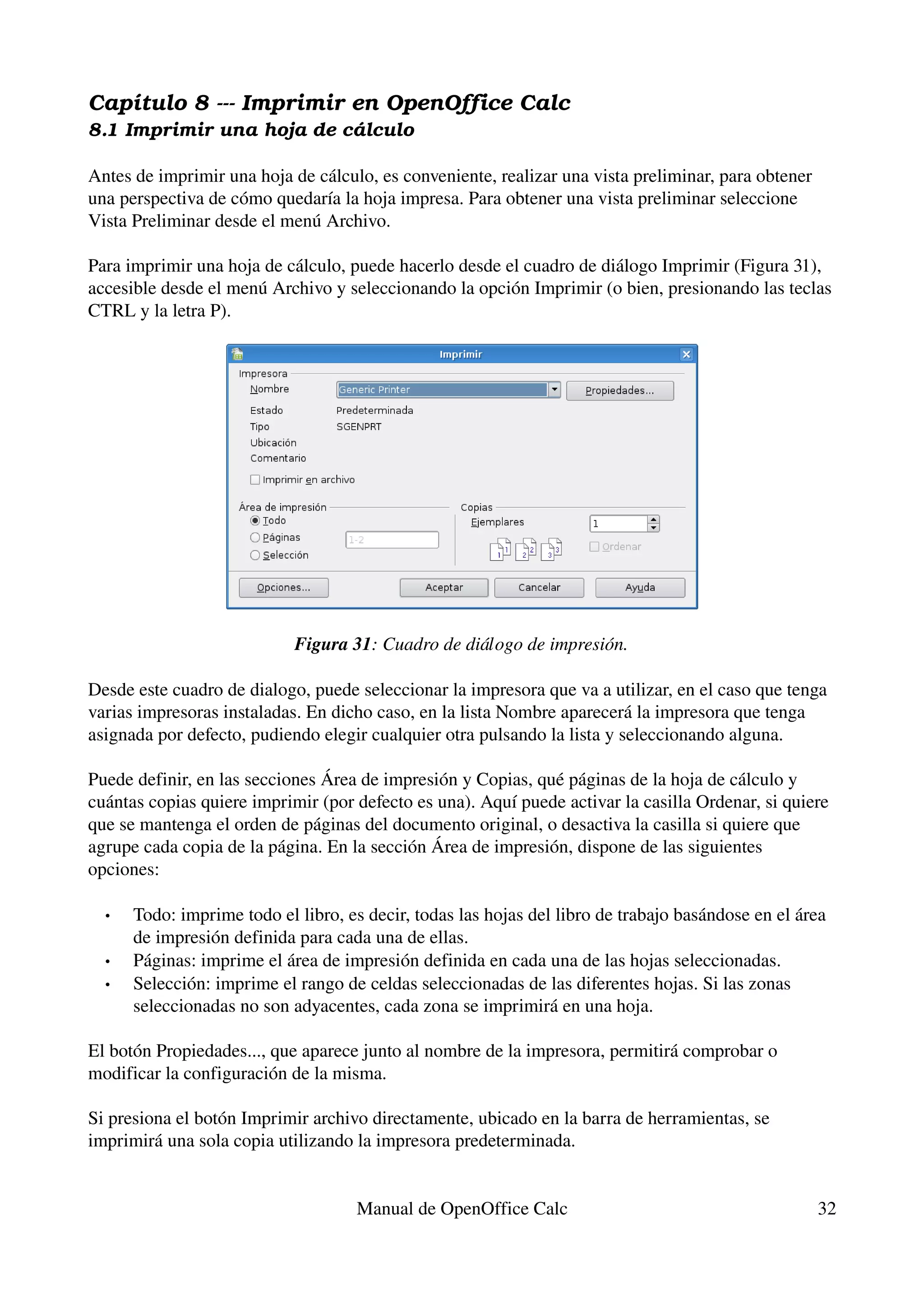 Capítulo 8 ­­­ Imprimir en OpenOffice Calc
8.1 Imprimir una hoja de cá lculo

Antes de imprimir una hoja de cálculo, es conveniente, realizar una vista preliminar, para obtener 
una perspectiva de cómo quedaría la hoja impresa. Para obtener una vista preliminar seleccione 
Vista Preliminar desde el menú Archivo.

Para imprimir una hoja de cálculo, puede hacerlo desde el cuadro de diálogo Imprimir (Figura 31), 
accesible desde el menú Archivo y seleccionando la opción Imprimir (o bien, presionando las teclas 
CTRL y la letra P).




                            Figura 31: Cuadro de diálogo de impresión.

Desde este cuadro de dialogo, puede seleccionar la impresora que va a utilizar, en el caso que tenga 
varias impresoras instaladas. En dicho caso, en la lista Nombre aparecerá la impresora que tenga 
asignada por defecto, pudiendo elegir cualquier otra pulsando la lista y seleccionando alguna.

Puede definir, en las secciones Área de impresión y Copias, qué páginas de la hoja de cálculo y 
cuántas copias quiere imprimir (por defecto es una). Aquí puede activar la casilla Ordenar, si quiere 
que se mantenga el orden de páginas del documento original, o desactiva la casilla si quiere que 
agrupe cada copia de la página. En la sección Área de impresión, dispone de las siguientes 
opciones:

  •   Todo: imprime todo el libro, es decir, todas las hojas del libro de trabajo basándose en el área 
      de impresión definida para cada una de ellas.
  •   Páginas: imprime el área de impresión definida en cada una de las hojas seleccionadas.
  •   Selección: imprime el rango de celdas seleccionadas de las diferentes hojas. Si las zonas 
      seleccionadas no son adyacentes, cada zona se imprimirá en una hoja.

El botón Propiedades..., que aparece junto al nombre de la impresora, permitirá comprobar o 
modificar la configuración de la misma.

Si presiona el botón Imprimir archivo directamente, ubicado en la barra de herramientas, se 
imprimirá una sola copia utilizando la impresora predeterminada.


                                     Manual de OpenOffice Calc                                        32
 