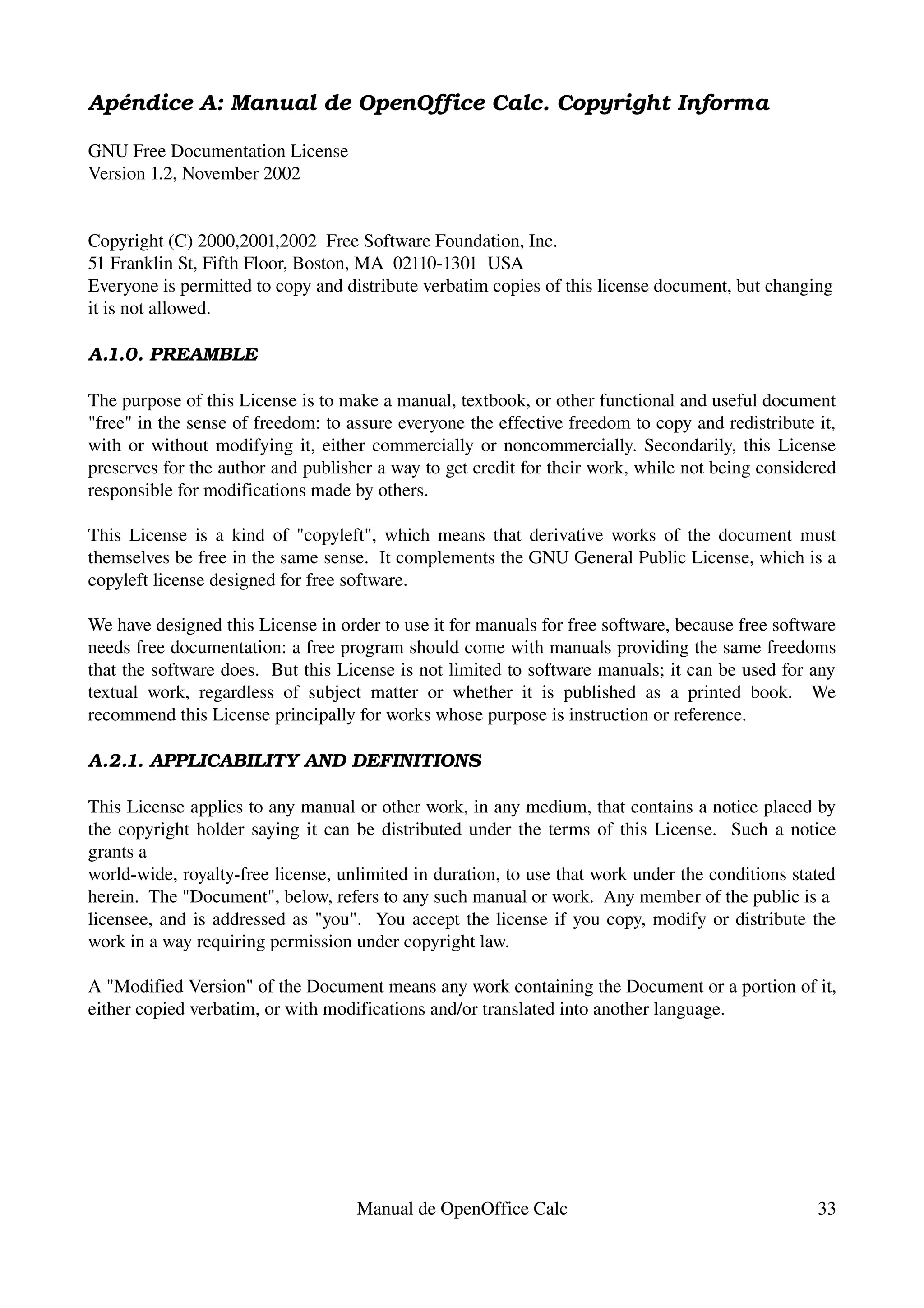 Apéndice A: Manual de OpenOffice Calc. Copyright Informa

GNU Free Documentation License
Version 1.2, November 2002


Copyright (C) 2000,2001,2002  Free Software Foundation, Inc.
51 Franklin St, Fifth Floor, Boston, MA  02110­1301  USA
Everyone is permitted to copy and distribute verbatim copies of this license document, but changing 
it is not allowed.

A.1.0. PREAMBLE

The purpose of this License is to make a manual, textbook, or other functional and useful document 
"free" in the sense of freedom: to assure everyone the effective freedom to copy and redistribute it, 
with or without modifying it, either commercially or noncommercially. Secondarily, this License 
preserves for the author and publisher a way to get credit for their work, while not being considered 
responsible for modifications made by others.

This License is a kind of "copyleft", which means that derivative works of the document must 
themselves be free in the same sense.  It complements the GNU General Public License, which is a 
copyleft license designed for free software.

We have designed this License in order to use it for manuals for free software, because free software 
needs free documentation: a free program should come with manuals providing the same freedoms 
that the software does.  But this License is not limited to software manuals; it can be used for any 
textual   work,   regardless   of   subject   matter   or   whether   it   is   published   as   a   printed   book.     We 
recommend this License principally for works whose purpose is instruction or reference.

A.2.1. APPLICABILITY AND DEFINITIONS

This License applies to any manual or other work, in any medium, that contains a notice placed by 
the copyright holder saying it can be distributed under the terms of this License.   Such a notice 
grants a
world­wide, royalty­free license, unlimited in duration, to use that work under the conditions stated 
herein.  The "Document", below, refers to any such manual or work.  Any member of the public is a
licensee, and is addressed as "you".   You accept the license if you copy, modify or distribute the 
work in a way requiring permission under copyright law.

A "Modified Version" of the Document means any work containing the Document or a portion of it, 
either copied verbatim, or with modifications and/or translated into another language.




                                            Manual de OpenOffice Calc                                                   33
 