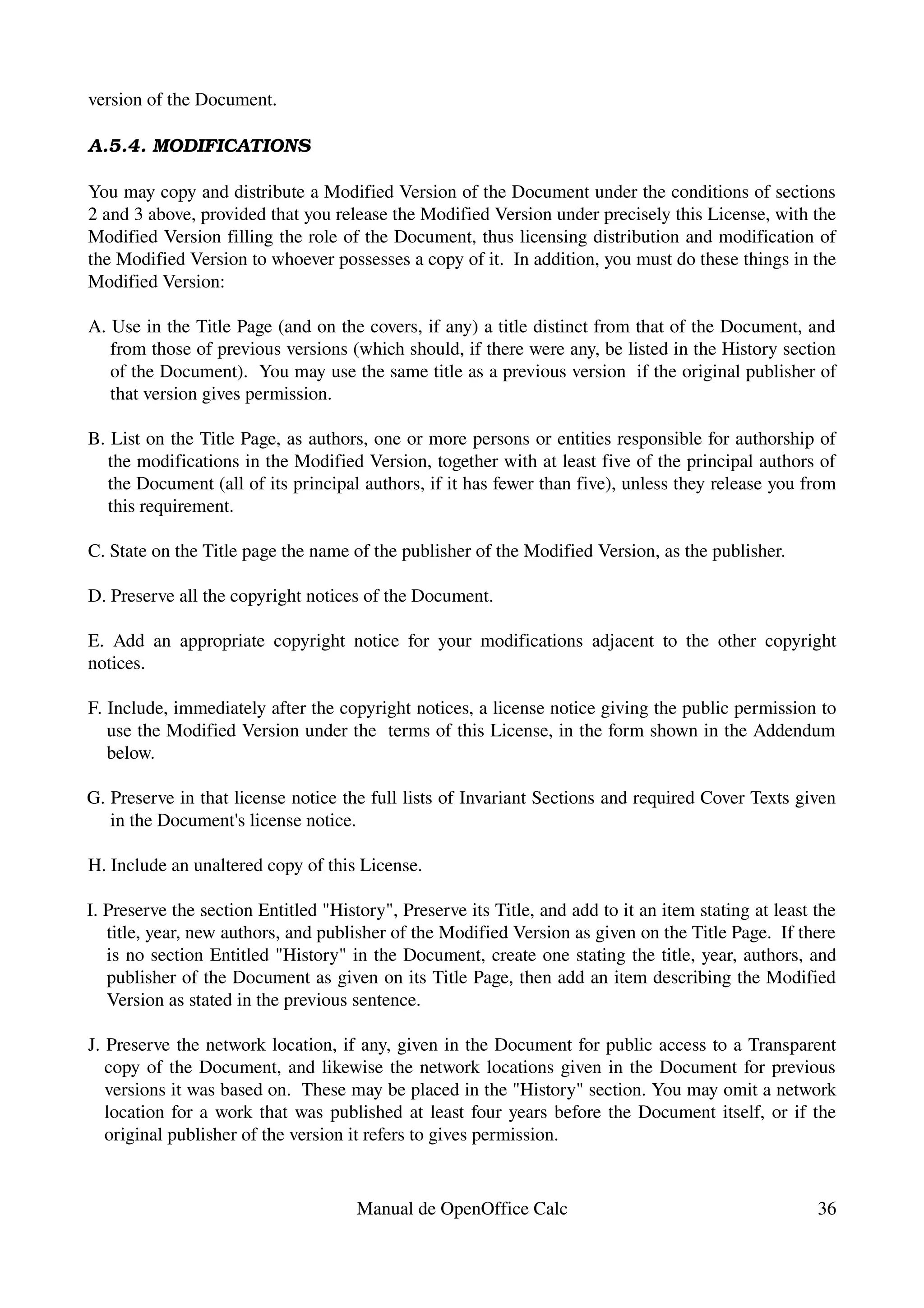 version of the Document.

A.5.4. MODIFICATIONS

You may copy and distribute a Modified Version of the Document under the conditions of sections 
2 and 3 above, provided that you release the Modified Version under precisely this License, with the 
Modified Version filling the role of the Document, thus licensing distribution and modification of 
the Modified Version to whoever possesses a copy of it.  In addition, you must do these things in the 
Modified Version:

A. Use in the Title Page (and on the covers, if any) a title distinct from that of the Document, and 
   from those of previous versions (which should, if there were any, be listed in the History section 
   of the Document).  You may use the same title as a previous version  if the original publisher of 
   that version gives permission.

B. List on the Title Page, as authors, one or more persons or entities responsible for authorship of 
  the modifications in the Modified Version, together with at least five of the principal authors of 
  the Document (all of its principal authors, if it has fewer than five), unless they release you from 
  this requirement.

C. State on the Title page the name of the publisher of the Modified Version, as the publisher.

D. Preserve all the copyright notices of the Document.

E.   Add   an   appropriate   copyright   notice   for   your   modifications   adjacent   to   the   other   copyright 
notices.

F. Include, immediately after the copyright notices, a license notice giving the public permission to 
   use the Modified Version under the  terms of this License, in the form shown in the Addendum 
   below.

G. Preserve in that license notice the full lists of Invariant Sections and required Cover Texts given 
   in the Document's license notice.

H. Include an unaltered copy of this License.

I. Preserve the section Entitled "History", Preserve its Title, and add to it an item stating at least the 
   title, year, new authors, and publisher of the Modified Version as given on the Title Page.  If there 
   is no section Entitled "History" in the Document, create one stating the title, year, authors, and 
   publisher of the Document as given on its Title Page, then add an item describing the Modified 
   Version as stated in the previous sentence.

J. Preserve the network location, if any, given in the Document for public access to a Transparent 
   copy of the Document, and likewise the network locations given in the Document for previous 
   versions it was based on.  These may be placed in the "History" section. You may omit a network 
   location for a work that was published at least four years before the Document itself, or if the 
   original publisher of the version it refers to gives permission.


                                          Manual de OpenOffice Calc                                                 36
 