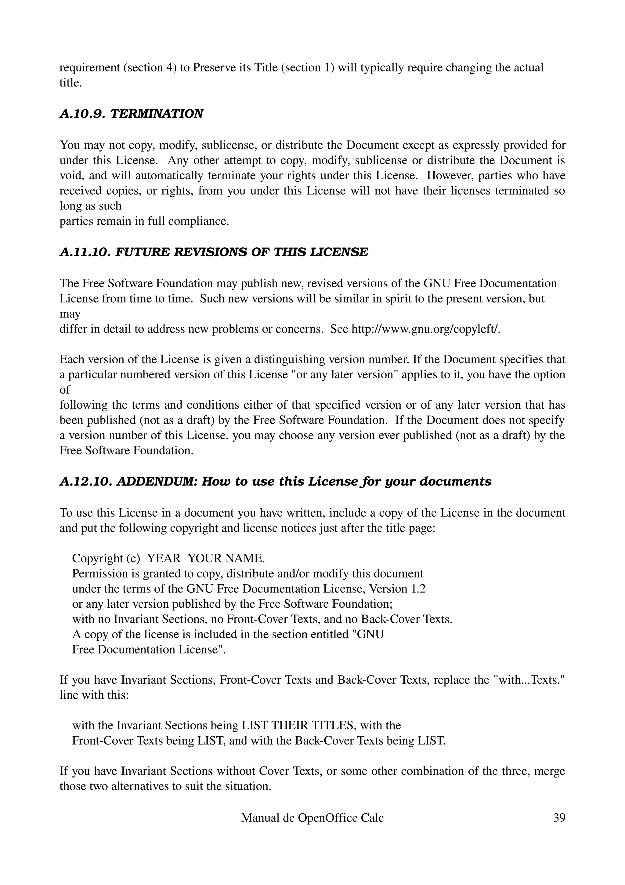 requirement (section 4) to Preserve its Title (section 1) will typically require changing the actual
title.

A.10.9. TERMINATION

You may not copy, modify, sublicense, or distribute the Document except as expressly provided for 
under this License.   Any other attempt to copy, modify, sublicense or distribute the Document is 
void, and will automatically terminate your rights under this License.  However, parties who have 
received copies, or rights, from you under this License will not have their licenses terminated so 
long as such
parties remain in full compliance.

A.11.10. FUTURE REVISIONS OF THIS LICENSE

The Free Software Foundation may publish new, revised versions of the GNU Free Documentation 
License from time to time.  Such new versions will be similar in spirit to the present version, but 
may
differ in detail to address new problems or concerns.  See http://www.gnu.org/copyleft/.

Each version of the License is given a distinguishing version number. If the Document specifies that 
a particular numbered version of this License "or any later version" applies to it, you have the option 
of
following the terms and conditions either of that specified version or of any later version that has 
been published (not as a draft) by the Free Software Foundation.  If the Document does not specify 
a version number of this License, you may choose any version ever published (not as a draft) by the 
Free Software Foundation.

A.12.10. ADDENDUM: How to use this License for your documents

To use this License in a document you have written, include a copy of the License in the document 
and put the following copyright and license notices just after the title page:

    Copyright (c)  YEAR  YOUR NAME.
    Permission is granted to copy, distribute and/or modify this document
    under the terms of the GNU Free Documentation License, Version 1.2
    or any later version published by the Free Software Foundation;
    with no Invariant Sections, no Front­Cover Texts, and no Back­Cover Texts.
    A copy of the license is included in the section entitled "GNU
    Free Documentation License".

If you have Invariant Sections, Front­Cover Texts and Back­Cover Texts, replace the "with...Texts." 
line with this:

    with the Invariant Sections being LIST THEIR TITLES, with the
    Front­Cover Texts being LIST, and with the Back­Cover Texts being LIST.

If you have Invariant Sections without Cover Texts, or some other combination of the three, merge 
those two alternatives to suit the situation.

                                     Manual de OpenOffice Calc                                         39
 