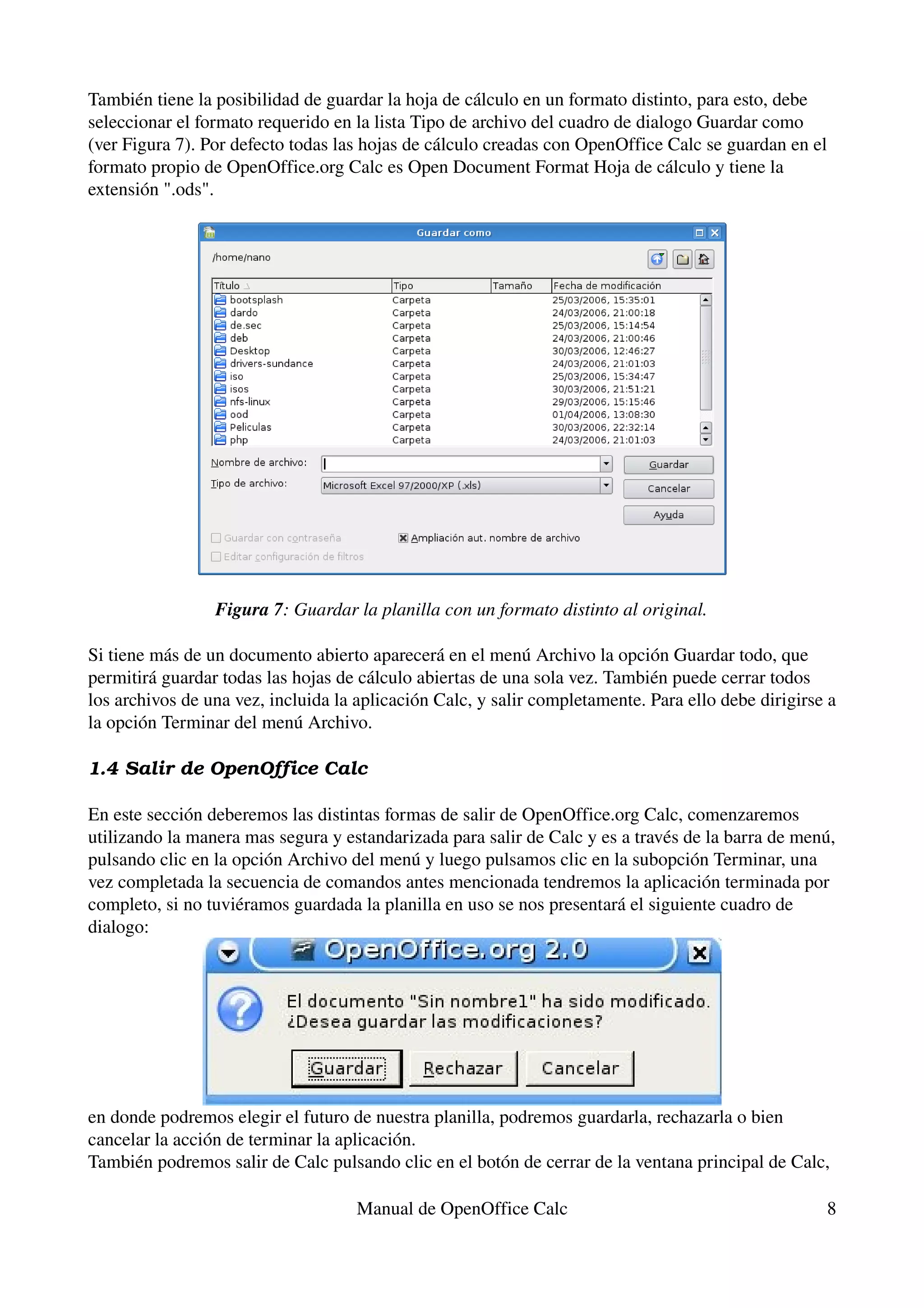 También tiene la posibilidad de guardar la hoja de cálculo en un formato distinto, para esto, debe 
seleccionar el formato requerido en la lista Tipo de archivo del cuadro de dialogo Guardar como 
(ver Figura 7). Por defecto todas las hojas de cálculo creadas con OpenOffice Calc se guardan en el 
formato propio de OpenOffice.org Calc es Open Document Format Hoja de cálculo y tiene la 
extensión ".ods".




                 Figura 7: Guardar la planilla con un formato distinto al original.

Si tiene más de un documento abierto aparecerá en el menú Archivo la opción Guardar todo, que 
permitirá guardar todas las hojas de cálculo abiertas de una sola vez. También puede cerrar todos 
los archivos de una vez, incluida la aplicación Calc, y salir completamente. Para ello debe dirigirse a 
la opción Terminar del menú Archivo.

1.4 Salir de OpenOffice Calc

En este sección deberemos las distintas formas de salir de OpenOffice.org Calc, comenzaremos 
utilizando la manera mas segura y estandarizada para salir de Calc y es a través de la barra de menú, 
pulsando clic en la opción Archivo del menú y luego pulsamos clic en la subopción Terminar, una 
vez completada la secuencia de comandos antes mencionada tendremos la aplicación terminada por 
completo, si no tuviéramos guardada la planilla en uso se nos presentará el siguiente cuadro de 
dialogo:




en donde podremos elegir el futuro de nuestra planilla, podremos guardarla, rechazarla o bien 
cancelar la acción de terminar la aplicación.
También podremos salir de Calc pulsando clic en el botón de cerrar de la ventana principal de Calc, 

                                     Manual de OpenOffice Calc                                        8
 