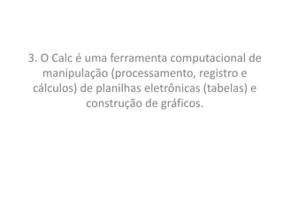 3. O Calc é uma ferramenta computacional de
   manipulação (processamento, registro e
 cálculos) de planilhas eletrônicas (tabelas) e
            construção de gráficos.
 