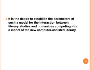 

It is the desire to establish the parameters of
such a model for the interaction between
literary studies and humanities computing - for
a model of the new computer-assisted literary.

11

 
