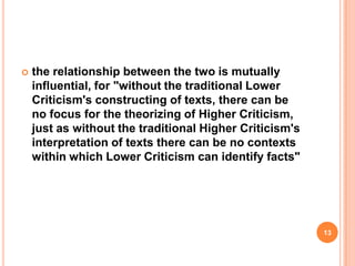 

the relationship between the two is mutually
influential, for "without the traditional Lower
Criticism's constructing of texts, there can be
no focus for the theorizing of Higher Criticism,
just as without the traditional Higher Criticism's
interpretation of texts there can be no contexts
within which Lower Criticism can identify facts"

13

 