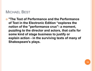 MICHAEL BEST


"The Text of Performance and the Performance
of Text in the Electronic Edition “explores the
notion of the "performance crux"- a moment,
puzzling to the director and actors, that calls for
some kind of stage business to justify or
explain action - in the surviving texts of many of
Shakespeare's plays.

14

 