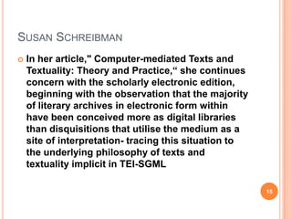 SUSAN SCHREIBMAN


In her article," Computer-mediated Texts and
Textuality: Theory and Practice,“ she continues
concern with the scholarly electronic edition,
beginning with the observation that the majority
of literary archives in electronic form within
have been conceived more as digital libraries
than disquisitions that utilise the medium as a
site of interpretation- tracing this situation to
the underlying philosophy of texts and
textuality implicit in TEI-SGML
15

 