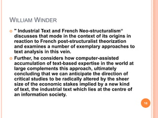 WILLIAM WINDER




" Industrial Text and French Neo-structuralism“
discusses that mode in the context of its origins in
reaction to French post-structuralist theorization
and examines a number of exemplary approaches to
text analysis in this vein.
Further, he considers how computer-assisted
accumulation of text-based expertise in the world at
large complements this approach, ultimately
concluding that we can anticipate the direction of
critical studies to be radically altered by the sheer
size of the economic stakes implied by a new kind
of text, the industrial text which lies at the centre of
an information society.
16

 