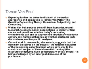 TAMSIE VAN PELT






Exploring further the cross-fertilization of theoretical
approaches and computing is Tamise Van Pelt's "The
Question Concerning Theory: Humanism, Subjectivity, and
Computing."
Within, Van Pelt surveys the shift from humanist, to antihumanist, to posthumanist assumptions in literary critical
circles and questions whether today's computing
environments can still be approached through late twentieth
century anti-humanist theories or whether electronic texts
demand new, media-specific analyses.
Current work in new media, she asserts, suggests that the
dominant discourse on the subject - the rational individual
of the humanistic enlightenment, which gave way to the
constructed subject of the mid-twentieth century (the
discourse underlying much contemporary critical theory) - is
being challenged by an emergent discourse of the
posthuman.
17

 