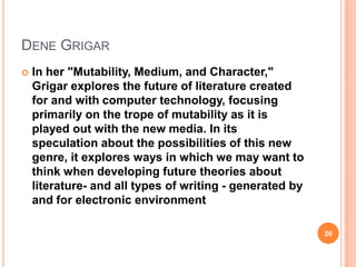 DENE GRIGAR


In her "Mutability, Medium, and Character,"
Grigar explores the future of literature created
for and with computer technology, focusing
primarily on the trope of mutability as it is
played out with the new media. In its
speculation about the possibilities of this new
genre, it explores ways in which we may want to
think when developing future theories about
literature- and all types of writing - generated by
and for electronic environment
20

 