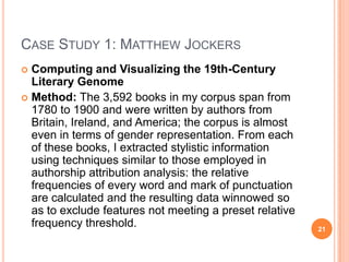 CASE STUDY 1: MATTHEW JOCKERS
Computing and Visualizing the 19th-Century
Literary Genome
 Method: The 3,592 books in my corpus span from
1780 to 1900 and were written by authors from
Britain, Ireland, and America; the corpus is almost
even in terms of gender representation. From each
of these books, I extracted stylistic information
using techniques similar to those employed in
authorship attribution analysis: the relative
frequencies of every word and mark of punctuation
are calculated and the resulting data winnowed so
as to exclude features not meeting a preset relative
frequency threshold.


21

 