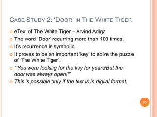 CASE STUDY 2: ‗DOOR‘ IN THE WHITE TIGER
eText of The White Tiger – Arvind Adiga
 The word ‗Door‘ recurring more than 100 times.
 It‘s recurrence is symbolic.
 It proves to be an important ‗key‘ to solve the puzzle
of ‗The White Tiger‘.
 "'You were looking for the key for years/But the
door was always open!'"
 This is possible only if the text is in digital format.


23

 