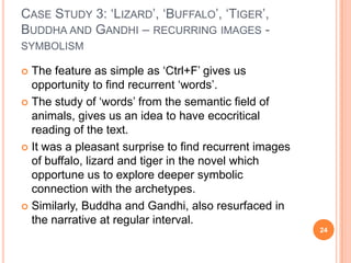 CASE STUDY 3: ‗LIZARD‘, ‗BUFFALO‘, ‗TIGER‘,
BUDDHA AND GANDHI – RECURRING IMAGES SYMBOLISM

The feature as simple as ‗Ctrl+F‘ gives us
opportunity to find recurrent ‗words‘.
 The study of ‗words‘ from the semantic field of
animals, gives us an idea to have ecocritical
reading of the text.
 It was a pleasant surprise to find recurrent images
of buffalo, lizard and tiger in the novel which
opportune us to explore deeper symbolic
connection with the archetypes.
 Similarly, Buddha and Gandhi, also resurfaced in
the narrative at regular interval.


24

 
