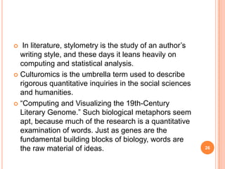 In literature, stylometry is the study of an author‘s
writing style, and these days it leans heavily on
computing and statistical analysis.
 Culturomics is the umbrella term used to describe
rigorous quantitative inquiries in the social sciences
and humanities.
 ―Computing and Visualizing the 19th-Century
Literary Genome.‖ Such biological metaphors seem
apt, because much of the research is a quantitative
examination of words. Just as genes are the
fundamental building blocks of biology, words are
the raw material of ideas.


26

 