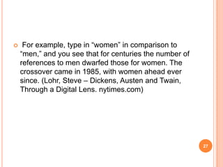 

For example, type in ―women‖ in comparison to
―men,‖ and you see that for centuries the number of
references to men dwarfed those for women. The
crossover came in 1985, with women ahead ever
since. (Lohr, Steve – Dickens, Austen and Twain,
Through a Digital Lens. nytimes.com)

27

 