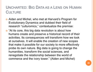 UNCHARTED: BIG DATA AS A LENS ON HUMAN
CULTURE




Aiden and Michel, who met at Harvard‘s Program for
Evolutionary Dynamics and dubbed their field of
research ―culturomics,‖ contextualize the premise:
―At its core, this big data revolution is about how
humans create and preserve a historical record of their
activities. Its consequences will transform how we look
at ourselves. It will enable the creation of new scopes
that make it possible for our society to more effectively
probe its own nature. Big data is going to change the
humanities, transform the social sciences, and
renegotiate the relationship between the world of
commerce and the ivory tower.‖ (Aiden and Michel)
28

 