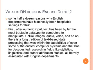 WHAT IS DH DOING IN ENGLISH DEPTS.?
some half a dozen reasons why English
departments have historically been hospitable
settings for this:
 First, after numeric input, text has been by far the
most tractable datatype for computers to
manipulate. Unlike images, audio, video, and so on,
there is a long tradition of text-based data
processing that was within the capabilities of even
some of the earliest computer systems and that has
for decades fed research in fields like stylistics,
linguistics, and author attribution studies, all heavily
associated with English departments.


4

 