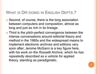 WHAT IS DH DOING IN ENGLISH DEPTS.?
Second, of course, there is the long association
between computers and composition, almost as
long and just as rich in its lineage.
 Third is the pitch-perfect convergence between the
intense conversations around editorial theory and
method in the 1980s and the widespread means to
implement electronic archives and editions very
soon after; Jerome McGann is a key figure here,
with his work on the Rossetti Archive, which he has
repeatedly described as a vehicle for applied
theory, standing as paradigmatic.


5

 