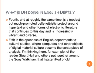 WHAT IS DH DOING IN ENGLISH DEPTS.?
Fourth, and at roughly the same time, is a modest
but much-promoted belle-lettristic project around
hypertext and other forms of electronic literature
that continues to this day and is increasingly
vibrant and diverse.
 Fifth is the openness of English departments to
cultural studies, where computers and other objects
of digital material culture become the centerpiece of
analysis. I‘m thinking here, for example, of the
reader Stuart Hall and others put together around
the Sony Walkman, that hipster iPod of old.


6

 