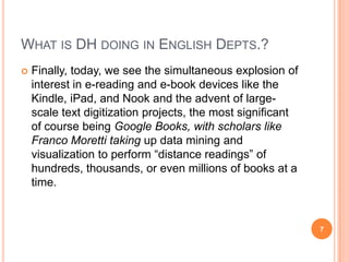 WHAT IS DH DOING IN ENGLISH DEPTS.?


Finally, today, we see the simultaneous explosion of
interest in e-reading and e-book devices like the
Kindle, iPad, and Nook and the advent of largescale text digitization projects, the most significant
of course being Google Books, with scholars like
Franco Moretti taking up data mining and
visualization to perform ―distance readings‖ of
hundreds, thousands, or even millions of books at a
time.

7

 