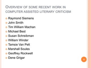 OVERVIEW OF SOME RECENT WORK IN
COMPUTER ASSISTED LITERARY CRITICISM
Raymond Siemens
 John Smith
 Tim William Machan
 Michael Best
 Susan Schreibman
 William Winder
 Tamsie Van Pelt
 Marshall Soules
 Geoffrey Rockwell
 Dene Grigar


8

 
