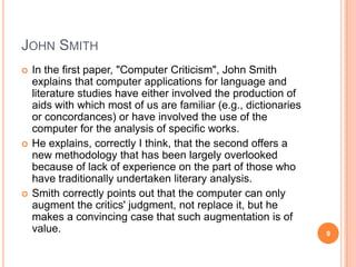 JOHN SMITH






In the first paper, "Computer Criticism", John Smith
explains that computer applications for language and
literature studies have either involved the production of
aids with which most of us are familiar (e.g., dictionaries
or concordances) or have involved the use of the
computer for the analysis of specific works.
He explains, correctly I think, that the second offers a
new methodology that has been largely overlooked
because of lack of experience on the part of those who
have traditionally undertaken literary analysis.
Smith correctly points out that the computer can only
augment the critics' judgment, not replace it, but he
makes a convincing case that such augmentation is of
value.

9

 