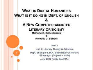 WHAT IS DIGITAL HUMANITIES
WHAT IS IT DOING IN DEPT. OF ENGLISH
&
A NEW COMPUTER-ASSISTED
LITERARY CRITICISM?
MATTHEW G. KIRSCHENBAUM
&
RAYMOND G. SIEMENS
Sem 2
Unit 2: Literary Theory & Criticism
1

Dept. of English, M.K. Bhavnagar University,
Bhavnagar (Gujarat – India)
June 2012 (edits Jan 2014)

 